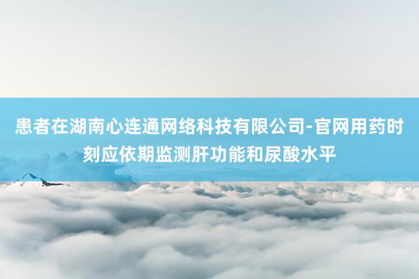 患者在湖南心连通网络科技有限公司-官网用药时刻应依期监测肝功能和尿酸水平
